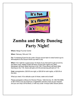 Zumba and Belly Dancing
       Party Night!
Where: Margo Fournier Center

When: February 10th and 11th

For: Fundraising Event for the under 18 boys soccer team to raise funds to go to
Minneapolis to the Soccer World cup held in July.

What: A fun night for a good cause, for those of you that want to get out and try
the latest craze. Kelleen Wolfe will teach Zumba both nights and Jaklin
Macgregor will teach Belly Dancing on the 10th. Prisca Bravo will teach Belly
Dancing on the 11th. Doors will open at 6:30 and dancing will start at 7:15.

Cost; preregistration, $20.00 one night, or $30.00 for both nights, or $25.00 at
the door.

What you need: A fun attitude a pair of shoes, water and a towel!

Please preregister at Bravo for Women Fitness. 1204 3rd Ave. W. 306-763-5866,
or 961-5193 or we can email you a registration and Par q form at your request
and you can drop it off at Bravo, or with any under 18 boys Celtic Soccer parent.
 