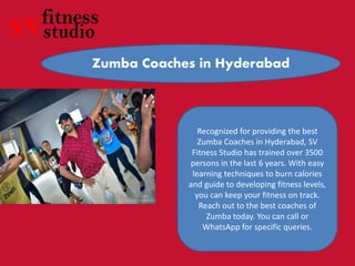 Zumba Coaches in Hyderabad
Recognized for providing the best
Zumba Coaches in Hyderabad, SV
Fitness Studio has trained over 3500
persons in the last 6 years. With easy
learning techniques to burn calories
and guide to developing fitness levels,
you can keep your fitness on track.
Reach out to the best coaches of
Zumba today. You can call or
WhatsApp for specific queries.
 