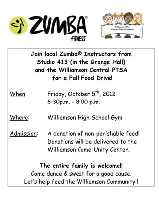 Join local Zumba® Instructors from
           Studio 413 (in the Grange Hall)
          and the Williamson Central PTSA
                 for a Fall Food Drive!

When:         Friday, October 5th, 2012
              6:30p.m. – 8:00 p.m.

Where:        Williamson High School Gym

Admission:    A donation of non-perishable food!
              Donations will be delivered to the
              Williamson Come-Unity Center.

           The entire family is welcome!!
       Come dance & sweat for a good cause.
     Let’s help feed the Williamson Community!!
 
