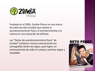 Fundada en el 2001, Zumba Fitness es una marca
de estilo de vida mundial que mezcla el
acondicionamiento físico, el entretenimiento y la
cultura en una sensación de disfrute.
Las "fiestas de acondicionamiento físico" de
Zumba® combinan música internacional con
coreografías fáciles de seguir, para lograr un
entrenamiento de todo el cuerpo y sentirse alegre y
saludable.
BETO PEREZ
 