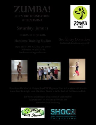 ZUMBA!
     For SHOC Foundation
            with Shauna


       Saturday, June 11
          10 a.m. to 11:30 a.m.
     Hardcore Training Studios                     $10 Entry Donation
                                                    Additional donations accepted!
     18960 SW SHAW ALOHA, OR 97007
           (Beaverton on your GPS)
         hardcoretrainingstudio.com




Directions: Go West on Canyon Road/TV Highway. Turn left at 185th and take an
 immediate first right onto SW Shaw. Studio is in the back of the Business Park.

               For more information please contact Lori Dayton:
                    (503) 317-3701 or teal4me@comcast.net
                            www.shocfoundation.org




              www.zumbawithshauna.com
 