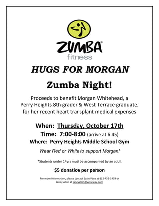 HUGS FOR MORGAN
Zumba Night!
Proceeds to benefit Morgan Whitehead, a
Perry Heights 8th grader & West Terrace graduate,
for her recent heart transplant medical expenses
When: Thursday, October 17th
Time: 7:00-8:00 (arrive at 6:45)
Where: Perry Heights Middle School Gym
Wear Red or White to support Morgan!
*Students under 14yrs must be accompanied by an adult
$5 donation per person
For more information, please contact Suzie Pace at 812-455-1403 or
Janey Albin at janeyalbin@wowway.com
 