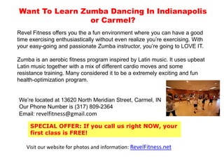 Want To Learn ZumbaIn Indianapolis or Carmel? Revel Fitness offers you an amazingly fun atmosphere for Zumba where you can have a good time exercising enthusiastically without even realizing you’re working out. With our easy-going and passionate Zumbainstructors, you’re going to LOVE IT and can’t wait to come to the next class.  Zumba is an aerobic fitness program inspired by Latin music. It uses upbeat Latin music together with a mix of different cardio moves and some resistance training. Many considered it to be a extremely exciting and fun health-optimization program.  We’re located at 13620 North Meridian Street, Carmel, IN‎  Our Phone Number is (317) 809-2364‎ Email: revelfitness@gmail.com SPECIAL OFFER: If you call us right NOW, your first class is FREE! Visit our website for photos and information: RevelFitness.net Zumbaindianapolis, zumbacarmelindiana, zumba dance indiana, zumba dance indianapolis, zumba class 