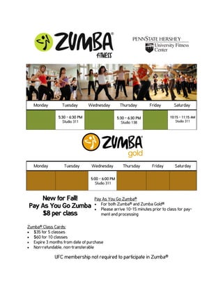 Monday         Tuesday        Wednesday          Thursday        Friday      Saturday

                5:30 - 6:30 PM                     5:30 - 6:30 PM             10:15 - 11:15 AM
                   Studio 311                         Studio 138                 Studio 311




   Monday          Tuesday        Wednesday           Thursday       Friday      Saturday

                                  5:00 - 6:00 PM
                                     Studio 311



                                    Pay As You Go Zumba®
                                    • For both Zumba® and Zumba Gold®
                                    • Please arrive 10-15 minutes prior to class for pay-
                                       ment and processing

Zumba® Class Cards:
• $35 for 5 classes
• $60 for 10 classes
• Expire 3 months from date of purchase
• Non-refundable, non-transferable

              UFC membership not required to participate in Zumba®
 