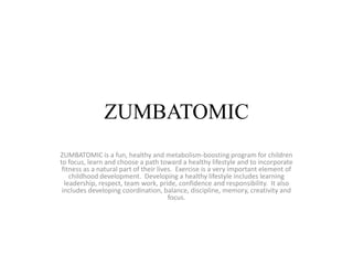 ZUMBATOMIC
ZUMBATOMIC is a fun, healthy and metabolism-boosting program for children
to focus, learn and choose a path toward a healthy lifestyle and to incorporate
 fitness as a natural part of their lives. Exercise is a very important element of
    childhood development. Developing a healthy lifestyle includes learning
  leadership, respect, team work, pride, confidence and responsibility. It also
 includes developing coordination, balance, discipline, memory, creativity and
                                        focus.
 