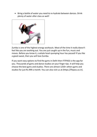  Bring a bottle of water you need to re-hydrate between dances. Drink
plenty of water after class as well!
Zumba is one of the highest energy workouts. Most of the time it really doesn't
feel like you are working out. You are just caught up in the fun, music and
moves. Before you know it, a whole heart-pumping hour has passed! If you like
a good sweat, then you will love Zumba.
If you want easy options to find the gyms in Delhi then FITPASS is the app for
you. Thousands of gyms and dance studios on your finger tips. It will help you
choose the best gyms and studios. There are almost 1250+ others gyms and
studios for just Rs.999 a month. You can also visit us at (https://fitpass.co.in).
 