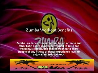 ZumbaWorkoutBenefits
Zumba is a dance fitness method based on salsa and
other Latin dance moves, performed to Latin and
world music beats, and choreographed to allow
people of any fitness or dance experience level to
enjoy a fantastic workout.
 