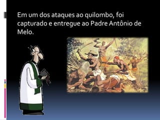 Em um dos ataques ao quilombo, foi
capturado e entregue ao Padre Antônio de
Melo.
 