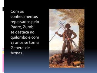 Com os
conhecimentos
repassados pelo
Padre, Zumbi
se destaca no
quilombo e com
17 anos se torna
General de
Armas.
 