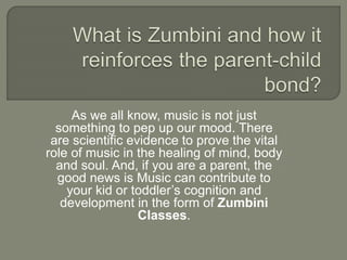 As we all know, music is not just
something to pep up our mood. There
are scientific evidence to prove the vital
role of music in the healing of mind, body
and soul. And, if you are a parent, the
good news is Music can contribute to
your kid or toddler’s cognition and
development in the form of Zumbini
Classes.
 