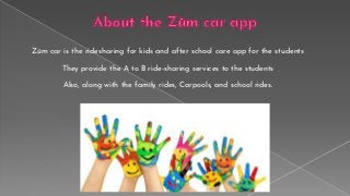 Zūm car is the ridesharing for kids and after school care app for the students
They provide the A to B ride-sharing services to the students
Also, along with the family rides, Carpools, and school rides.
 