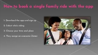 1- Download the app and sign up
2- Select who's riding
3- Choose your time and place
4- They assign an awesome Zūmer
How to book a single family ride with the app
 