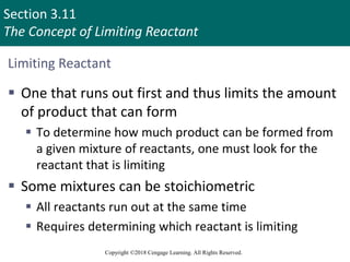 Section 3.11
The Concept of Limiting Reactant
Copyright ©2018 Cengage Learning. All Rights Reserved.
Limiting Reactant
 One that runs out first and thus limits the amount
of product that can form
 To determine how much product can be formed from
a given mixture of reactants, one must look for the
reactant that is limiting
 Some mixtures can be stoichiometric
 All reactants run out at the same time
 Requires determining which reactant is limiting
 