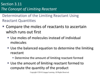 Section 3.11
The Concept of Limiting Reactant
Copyright ©2018 Cengage Learning. All Rights Reserved.
Determination of the Limiting Reactant Using
Reactant Quantities
 Compare the moles of reactants to ascertain
which runs out first
 Use moles of molecules instead of individual
molecules
 Use the balanced equation to determine the limiting
reactant
 Determine the amount of limiting reactant formed
 Use the amount of limiting reactant formed to
compute the quantity of the product
 