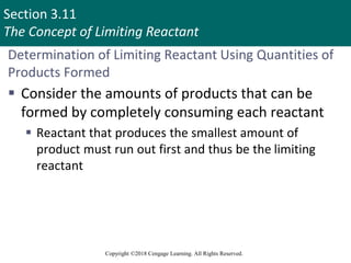 Section 3.11
The Concept of Limiting Reactant
Copyright ©2018 Cengage Learning. All Rights Reserved.
Determination of Limiting Reactant Using Quantities of
Products Formed
 Consider the amounts of products that can be
formed by completely consuming each reactant
 Reactant that produces the smallest amount of
product must run out first and thus be the limiting
reactant
 