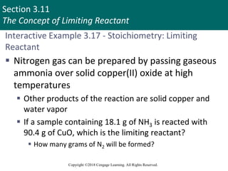 Section 3.11
The Concept of Limiting Reactant
Copyright ©2018 Cengage Learning. All Rights Reserved.
Interactive Example 3.17 - Stoichiometry: Limiting
Reactant
 Nitrogen gas can be prepared by passing gaseous
ammonia over solid copper(II) oxide at high
temperatures
 Other products of the reaction are solid copper and
water vapor
 If a sample containing 18.1 g of NH3 is reacted with
90.4 g of CuO, which is the limiting reactant?
 How many grams of N2 will be formed?
 