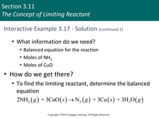 Section 3.11
The Concept of Limiting Reactant
Copyright ©2018 Cengage Learning. All Rights Reserved.
Interactive Example 3.17 - Solution (continued 1)
 What information do we need?
 Balanced equation for the reaction
 Moles of NH3
 Moles of CuO
 How do we get there?
 To find the limiting reactant, determine the balanced
equation
         
3 2 2
2NH + 3CuO N + 3Cu + 3H O
g s g s g

 