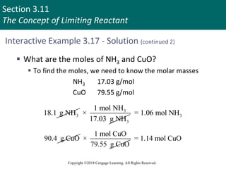 Section 3.11
The Concept of Limiting Reactant
Copyright ©2018 Cengage Learning. All Rights Reserved.
Interactive Example 3.17 - Solution (continued 2)
 What are the moles of NH3 and CuO?
 To find the moles, we need to know the molar masses
NH3 17.03 g/mol
CuO 79.55 g/mol
3
18.1 g NH 3
3
1 mol NH
×
17.03 g NH
3
= 1.06 mol NH
90.4 g CuO
1 mol CuO
×
79.55 g CuO
= 1.14 mol CuO
 