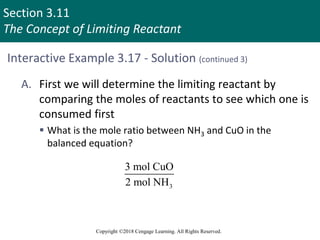Section 3.11
The Concept of Limiting Reactant
Copyright ©2018 Cengage Learning. All Rights Reserved.
Interactive Example 3.17 - Solution (continued 3)
A. First we will determine the limiting reactant by
comparing the moles of reactants to see which one is
consumed first
 What is the mole ratio between NH3 and CuO in the
balanced equation?
3
3 mol CuO
2 mol NH
 