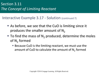 Section 3.11
The Concept of Limiting Reactant
Copyright ©2018 Cengage Learning. All Rights Reserved.
Interactive Example 3.17 - Solution (continued 7)
 As before, we see that the CuO is limiting since it
produces the smaller amount of N2
 To find the mass of N2 produced, determine the moles
of N2 formed
 Because CuO is the limiting reactant, we must use the
amount of CuO to calculate the amount of N2 formed
 