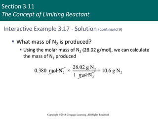 Section 3.11
The Concept of Limiting Reactant
Copyright ©2018 Cengage Learning. All Rights Reserved.
Interactive Example 3.17 - Solution (continued 9)
 What mass of N2 is produced?
 Using the molar mass of N2 (28.02 g/mol), we can calculate
the mass of N2 produced
2
0.380 mol N 2
2
28.02 g N
×
1 mol N
2
= 10.6 g N
 