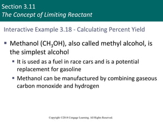 Section 3.11
The Concept of Limiting Reactant
Copyright ©2018 Cengage Learning. All Rights Reserved.
Interactive Example 3.18 - Calculating Percent Yield
 Methanol (CH3OH), also called methyl alcohol, is
the simplest alcohol
 It is used as a fuel in race cars and is a potential
replacement for gasoline
 Methanol can be manufactured by combining gaseous
carbon monoxide and hydrogen
 