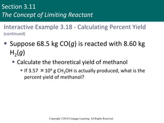 Section 3.11
The Concept of Limiting Reactant
Copyright ©2018 Cengage Learning. All Rights Reserved.
Interactive Example 3.18 - Calculating Percent Yield
(continued)
 Suppose 68.5 kg CO(g) is reacted with 8.60 kg
H2(g)
 Calculate the theoretical yield of methanol
 If 3.57 ×104 g CH3OH is actually produced, what is the
percent yield of methanol?
 