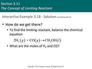 Section 3.11
The Concept of Limiting Reactant
Copyright ©2018 Cengage Learning. All Rights Reserved.
Interactive Example 3.18 - Solution (continued 2)
 How do we get there?
 To find the limiting reactant, balance the chemical
equation
 What are the moles of H2 and CO?
     
2 3
2H + CO CH OH
g g l

 