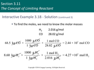 Section 3.11
The Concept of Limiting Reactant
Copyright ©2018 Cengage Learning. All Rights Reserved.
Interactive Example 3.18 - Solution (continued 3)
 To find the moles, we need to know the molar masses
H2 2.016 g/mol
CO 28.02 g/mol
68.5 kg CO
1000 g CO
×
1 kg CO
1 mol CO
×
28.02 g CO
3
= 2.44 × 10 mol CO
2
8.60 kg H
2
1000 g H
×
2
1 kg H
2
2
1 mol H
×
2.016 g H
3
2
= 4.27 ×10 mol H
 