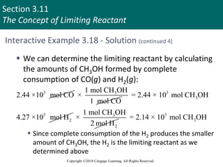 Section 3.11
The Concept of Limiting Reactant
Copyright ©2018 Cengage Learning. All Rights Reserved.
Interactive Example 3.18 - Solution (continued 4)
 We can determine the limiting reactant by calculating
the amounts of CH3OH formed by complete
consumption of CO(g) and H2(g):
 Since complete consumption of the H2 produces the smaller
amount of CH3OH, the H2 is the limiting reactant as we
determined above
3
2.44 ×10 mol CO 3
1 mol CH OH
×
1 mol CO
3
3
= 2.44 × 10 mol CH OH
3
2
4.27 ×10 mol H 3
2
1 mol CH OH
×
2 mol H
3
3
= 2.14 × 10 mol CH OH
 