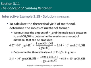 Section 3.11
The Concept of Limiting Reactant
Copyright ©2018 Cengage Learning. All Rights Reserved.
Interactive Example 3.18 - Solution (continued 5)
 To calculate the theoretical yield of methanol,
determine the moles of methanol formed
 We must use the amount of H2 and the mole ratio between
H2 and CH3OH to determine the maximum amount of
methanol that can be produced:
 Determine the theoretical yield of CH3OH in grams
3
2
4.27 ×10 mol H 3
2
1 mol CH OH
×
2 mol H
3
3
= 2.14 × 10 mol CH OH
3
3
2.14 × 10 mol CH OH 3
3
32.04 g CH OH
×
1 mol CH OH
4
3
= 6.86 10 g CH OH

 