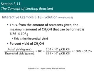 Section 3.11
The Concept of Limiting Reactant
Copyright ©2018 Cengage Learning. All Rights Reserved.
Interactive Example 3.18 - Solution (continued 6)
 Thus, from the amount of reactants given, the
maximum amount of CH3OH that can be formed is
6.86 ×104 g
 This is the theoretical yield
 Percent yield of CH3OH
4
3
4
3
Actual yield (grams) 3.57 × 10 g CH OH
× 100 = × 100% = 52.0%
Theoretical yield (grams) 6.86 × 10 g CH OH
 