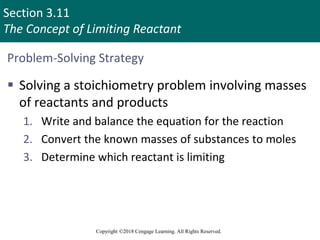 Section 3.11
The Concept of Limiting Reactant
Copyright ©2018 Cengage Learning. All Rights Reserved.
Problem-Solving Strategy
 Solving a stoichiometry problem involving masses
of reactants and products
1. Write and balance the equation for the reaction
2. Convert the known masses of substances to moles
3. Determine which reactant is limiting
 
