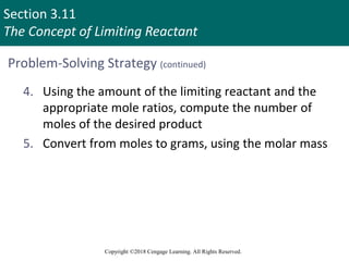 Section 3.11
The Concept of Limiting Reactant
Copyright ©2018 Cengage Learning. All Rights Reserved.
Problem-Solving Strategy (continued)
4. Using the amount of the limiting reactant and the
appropriate mole ratios, compute the number of
moles of the desired product
5. Convert from moles to grams, using the molar mass
 