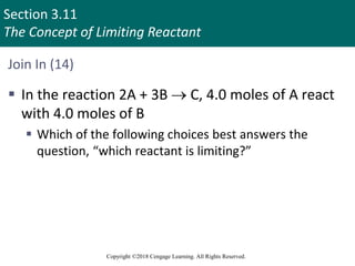 Section 3.11
The Concept of Limiting Reactant
Copyright ©2018 Cengage Learning. All Rights Reserved.
Join In (14)
 In the reaction 2A + 3B  C, 4.0 moles of A react
with 4.0 moles of B
 Which of the following choices best answers the
question, “which reactant is limiting?”
 