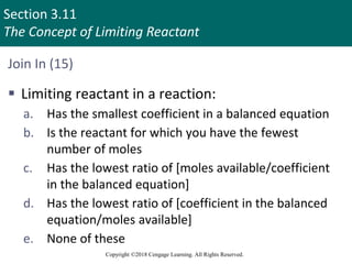 Section 3.11
The Concept of Limiting Reactant
Copyright ©2018 Cengage Learning. All Rights Reserved.
Join In (15)
 Limiting reactant in a reaction:
a. Has the smallest coefficient in a balanced equation
b. Is the reactant for which you have the fewest
number of moles
c. Has the lowest ratio of [moles available/coefficient
in the balanced equation]
d. Has the lowest ratio of [coefficient in the balanced
equation/moles available]
e. None of these
 