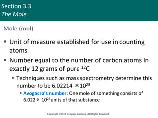 Section 3.3
The Mole
Copyright ©2018 Cengage Learning. All Rights Reserved.
Mole (mol)
 Unit of measure established for use in counting
atoms
 Number equal to the number of carbon atoms in
exactly 12 grams of pure 12C
 Techniques such as mass spectrometry determine this
number to be 6.02214 ×1023
 Avogadro’s number: One mole of something consists of
6.022× 1023units of that substance
Copyright © Cengage Learning. All rights reserved 13
 