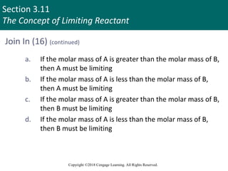 Section 3.11
The Concept of Limiting Reactant
Copyright ©2018 Cengage Learning. All Rights Reserved.
Join In (16) (continued)
a. If the molar mass of A is greater than the molar mass of B,
then A must be limiting
b. If the molar mass of A is less than the molar mass of B,
then A must be limiting
c. If the molar mass of A is greater than the molar mass of B,
then B must be limiting
d. If the molar mass of A is less than the molar mass of B,
then B must be limiting
 