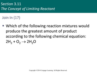 Section 3.11
The Concept of Limiting Reactant
Copyright ©2018 Cengage Learning. All Rights Reserved.
Join In (17)
 Which of the following reaction mixtures would
produce the greatest amount of product
according to the following chemical equation:
2H2 + O2  2H2O
 