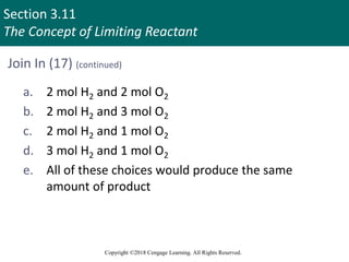 Section 3.11
The Concept of Limiting Reactant
Copyright ©2018 Cengage Learning. All Rights Reserved.
Join In (17) (continued)
a. 2 mol H2 and 2 mol O2
b. 2 mol H2 and 3 mol O2
c. 2 mol H2 and 1 mol O2
d. 3 mol H2 and 1 mol O2
e. All of these choices would produce the same
amount of product
 