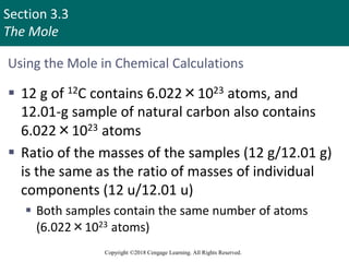 Section 3.3
The Mole
Copyright ©2018 Cengage Learning. All Rights Reserved.
Using the Mole in Chemical Calculations
 12 g of 12C contains 6.022×1023 atoms, and
12.01-g sample of natural carbon also contains
6.022×1023 atoms
 Ratio of the masses of the samples (12 g/12.01 g)
is the same as the ratio of masses of individual
components (12 u/12.01 u)
 Both samples contain the same number of atoms
(6.022×1023 atoms)
 