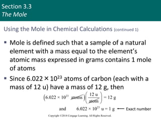 Section 3.3
The Mole
Copyright ©2018 Cengage Learning. All Rights Reserved.
Using the Mole in Chemical Calculations (continued 1)
 Mole is defined such that a sample of a natural
element with a mass equal to the element’s
atomic mass expressed in grams contains 1 mole
of atoms
 Since 6.022×1023 atoms of carbon (each with a
mass of 12 u) have a mass of 12 g, then
23
6.022 × 10 atoms
  12 u
atom
23
= 12 g
and 6.022 × 10 u = 1 g
 
 
 
Exact number
 