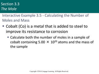 Section 3.3
The Mole
Copyright ©2018 Cengage Learning. All Rights Reserved.
Interactive Example 3.5 - Calculating the Number of
Moles and Mass
 Cobalt (Co) is a metal that is added to steel to
improve its resistance to corrosion
 Calculate both the number of moles in a sample of
cobalt containing 5.00 × 1020 atoms and the mass of
the sample
 