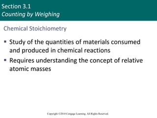 Section 3.1
Counting by Weighing
Copyright ©2018 Cengage Learning. All Rights Reserved.
Chemical Stoichiometry
 Study of the quantities of materials consumed
and produced in chemical reactions
 Requires understanding the concept of relative
atomic masses
Copyright © Cengage Learning. All rights reserved 2
 