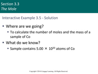Section 3.3
The Mole
Copyright ©2018 Cengage Learning. All Rights Reserved.
Interactive Example 3.5 - Solution
 Where are we going?
 To calculate the number of moles and the mass of a
sample of Co
 What do we know?
 Sample contains 5.00 × 1020 atoms of Co
 