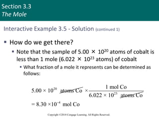 Section 3.3
The Mole
Copyright ©2018 Cengage Learning. All Rights Reserved.
Interactive Example 3.5 - Solution (continued 1)
 How do we get there?
 Note that the sample of 5.00 × 1020 atoms of cobalt is
less than 1 mole (6.022 × 1023 atoms) of cobalt
 What fraction of a mole it represents can be determined as
follows:
20
5.00 × 10 atoms Co 23
1 mol Co
×
6.022 × 10 atoms Co
4
= 8.30 ×10 mol Co

 