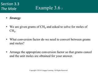 Section 3.3
The Mole
Copyright ©2018 Cengage Learning. All Rights Reserved.
Example 3.6 2
 Strategy
 We are given grams of CH4 and asked to solve for moles of
CH4.
 What conversion factor do we need to convert between grams
and moles?
 Arrange the appropriate conversion factor so that grams cancel
and the unit moles are obtained for your answer.
26
 