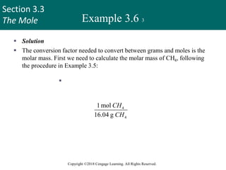 Section 3.3
The Mole
Copyright ©2018 Cengage Learning. All Rights Reserved.
Example 3.6 3
 Solution
 The conversion factor needed to convert between grams and moles is the
molar mass. First we need to calculate the molar mass of CH4, following
the procedure in Example 3.5:
 molar mass of CH4 = 12.01 g + 4(1.008
g)
=16.04 g
Because
1 mol CH4 = 16.04 g CH4
the conversion factor we need should have grams in the denominator so that
the unit g will cancel, leaving the unit mol in the numerator:
4
4
1mol
16.04 g
CH
CH
27
 