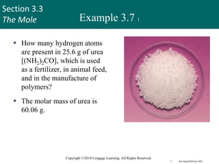 Section 3.3
The Mole
Copyright ©2018 Cengage Learning. All Rights Reserved.
Example 3.7 1
 How many hydrogen atoms
are present in 25.6 g of urea
[(NH2)2CO], which is used
as a fertilizer, in animal feed,
and in the manufacture of
polymers?
 The molar mass of urea is
60.06 g.
urea
 Ken Karp/McGraw-Hill 29
 