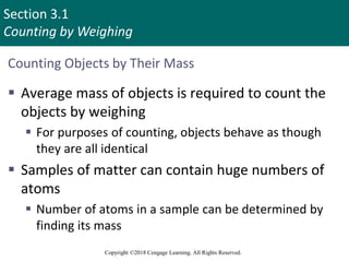 Section 3.1
Counting by Weighing
Copyright ©2018 Cengage Learning. All Rights Reserved.
Counting Objects by Their Mass
 Average mass of objects is required to count the
objects by weighing
 For purposes of counting, objects behave as though
they are all identical
 Samples of matter can contain huge numbers of
atoms
 Number of atoms in a sample can be determined by
finding its mass
Copyright © Cengage Learning. All rights reserved 3
 